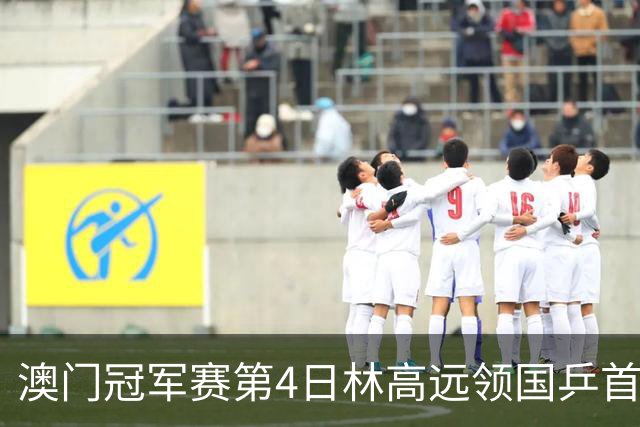 澳门冠军赛第4日林高远领国乒首败 林诗栋3-2张本